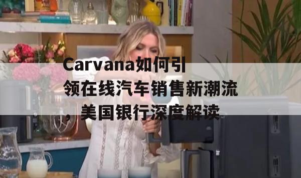 Carvana如何引领在线汽车销售新潮流，美国银行深度解读