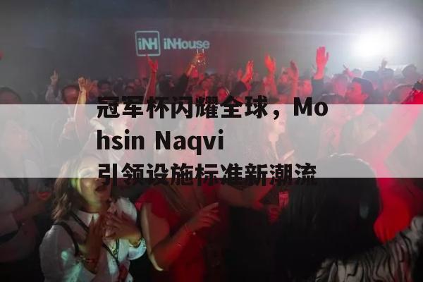 冠军杯闪耀全球，Mohsin Naqvi引领设施标准新潮流