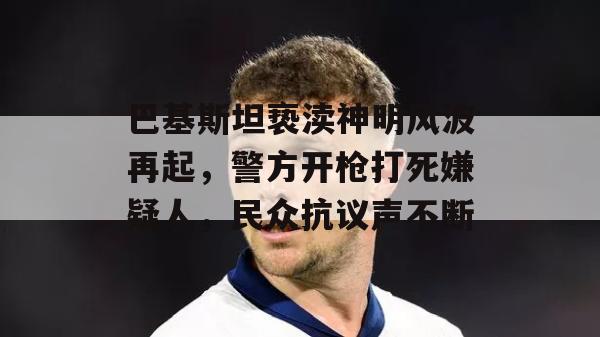 巴基斯坦亵渎神明风波再起，警方开枪打死嫌疑人，民众抗议声不断