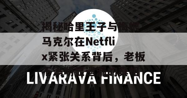 揭秘哈里王子与梅根·马克尔在Netflix紧张关系背后，老板不满明显遗漏的真相