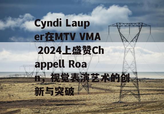 Cyndi Lauper在MTV VMA 2024上盛赞Chappell Roan，视觉表演艺术的创新与突破