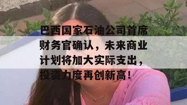 巴西国家石油公司首席财务官确认，未来商业计划将加大实际支出，投资力度再创新高！