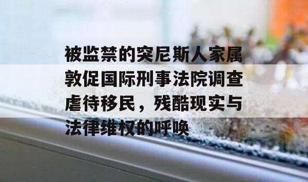 被监禁的突尼斯人家属敦促国际刑事法院调查虐待移民，残酷现实与法律维权的呼唤