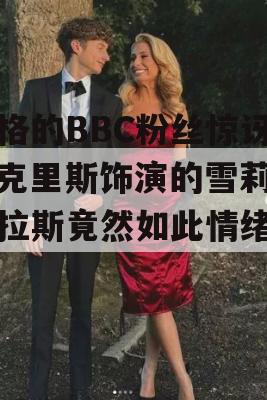 严格的BBC粉丝惊讶，克里斯饰演的雪莉·巴拉斯竟然如此情绪化！