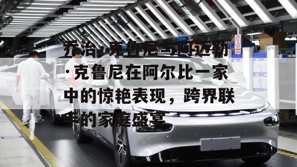 乔治·克鲁尼与阿迈勒·克鲁尼在阿尔比一家中的惊艳表现，跨界联手的家庭盛宴