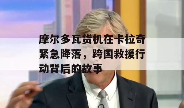 摩尔多瓦货机在卡拉奇紧急降落，跨国救援行动背后的故事