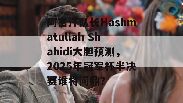 阿富汗队长Hashmatullah Shahidi大胆预测，2025年冠军杯半决赛谁将问鼎？