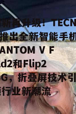 创新再升级！TECNO推出全新智能手机PHANTOM V Fold2和Flip2 5G，折叠屏技术引领行业新潮流