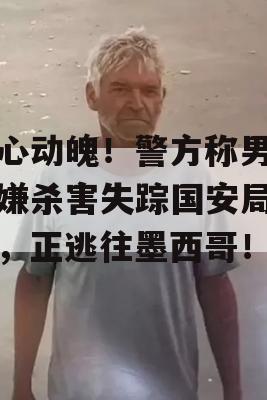 惊心动魄！警方称男子涉嫌杀害失踪国安局女性，正逃往墨西哥！