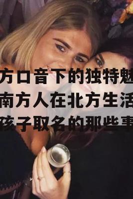 北方口音下的独特魅力，南方人在北方生活，给孩子取名的那些事儿