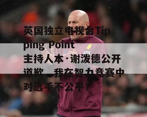 英国独立电视台Tipping Point主持人本·谢泼德公开道歉，我在智力竞赛中对选手不公平！