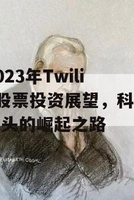 2023年Twilio股票投资展望，科技巨头的崛起之路