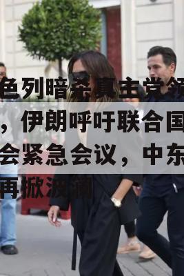 以色列暗杀真主党领导人，伊朗呼吁联合国安理会紧急会议，中东局势再掀波澜