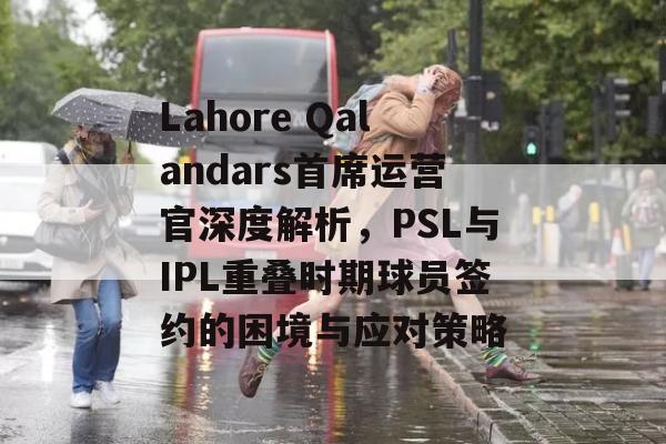 Lahore Qalandars首席运营官深度解析，PSL与IPL重叠时期球员签约的困境与应对策略