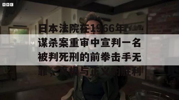 日本法院在1966年谋杀案重审中宣判一名被判死刑的前拳击手无罪，真相与正义的胜利