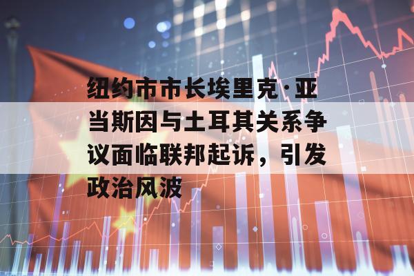 纽约市市长埃里克·亚当斯因与土耳其关系争议面临联邦起诉，引发政治风波