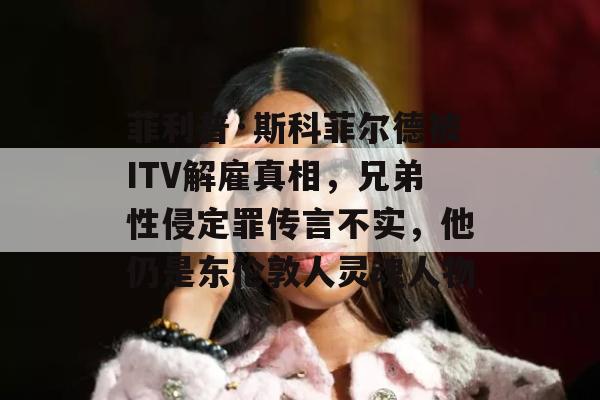 菲利普·斯科菲尔德被ITV解雇真相，兄弟性侵定罪传言不实，他仍是东伦敦人灵魂人物