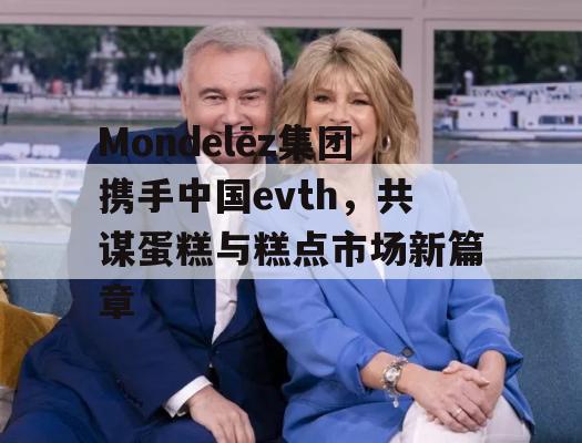 Mondelēz集团携手中国evth，共谋蛋糕与糕点市场新篇章