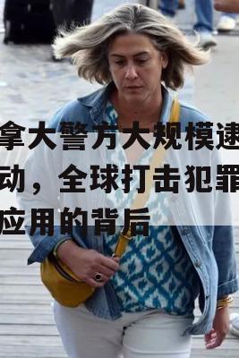 加拿大警方大规模逮捕行动，全球打击犯罪短信应用的背后