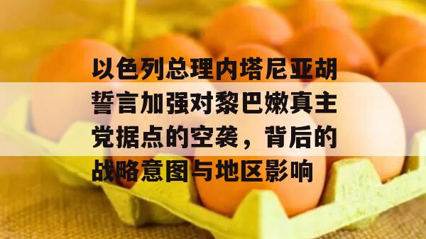 以色列总理内塔尼亚胡誓言加强对黎巴嫩真主党据点的空袭，背后的战略意图与地区影响