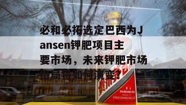 必和必拓选定巴西为Jansen钾肥项目主要市场，未来钾肥市场格局将如何演变？