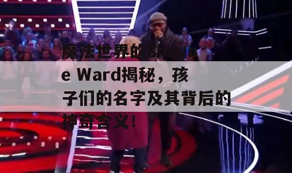 魔法世界的Shayne Ward揭秘，孩子们的名字及其背后的神奇含义！