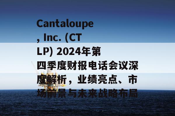 Cantaloupe, Inc. (CTLP) 2024年第四季度财报电话会议深度解析，业绩亮点、市场前景与未来战略布局