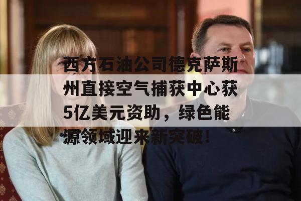 西方石油公司德克萨斯州直接空气捕获中心获5亿美元资助，绿色能源领域迎来新突破！