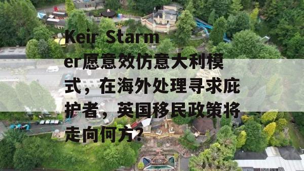 Keir Starmer愿意效仿意大利模式，在海外处理寻求庇护者，英国移民政策将走向何方？