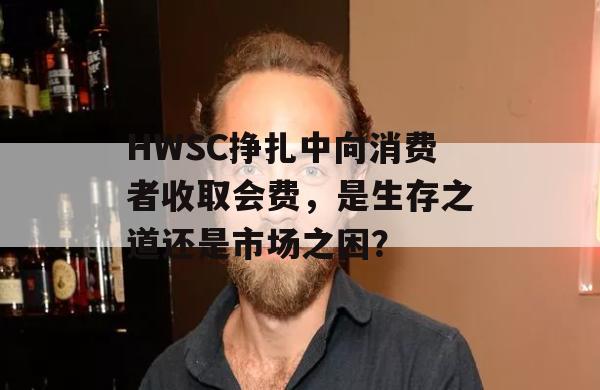 HWSC挣扎中向消费者收取会费，是生存之道还是市场之困？