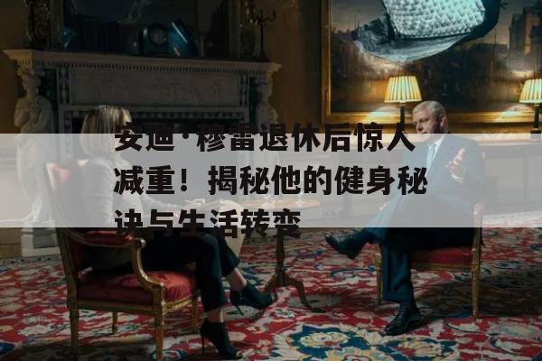 安迪·穆雷退休后惊人减重！揭秘他的健身秘诀与生活转变