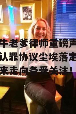 吹牛老爹律师重磅声明，认罪协议尘埃落定，未来走向备受关注！