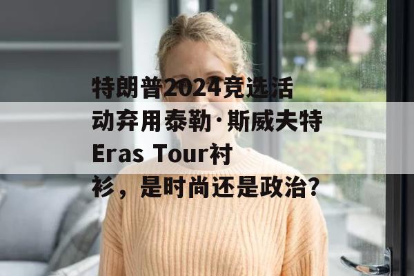 特朗普2024竞选活动弃用泰勒·斯威夫特Eras Tour衬衫，是时尚还是政治？