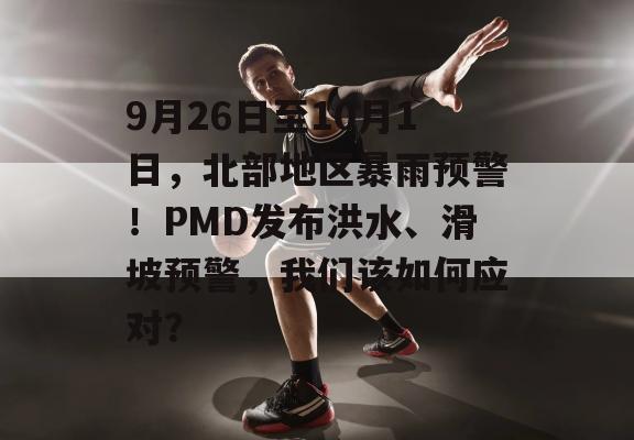 9月26日至10月1日，北部地区暴雨预警！PMD发布洪水、滑坡预警，我们该如何应对？