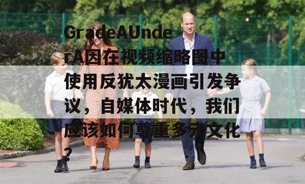 GradeAUnderA因在视频缩略图中使用反犹太漫画引发争议，自媒体时代，我们应该如何尊重多元文化？