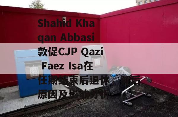 Shahid Khaqan Abbasi敦促CJP Qazi Faez Isa在任期结束后退休，背后原因及影响分析