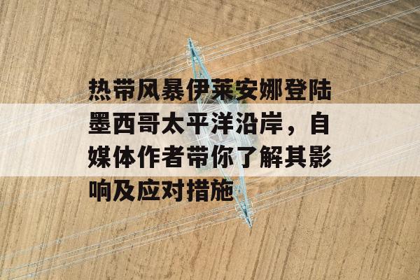 热带风暴伊莱安娜登陆墨西哥太平洋沿岸，自媒体作者带你了解其影响及应对措施