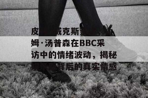 皮特·威克斯亲述，山姆·汤普森在BBC采访中的情绪波动，揭秘娱乐圈背后的真实情感