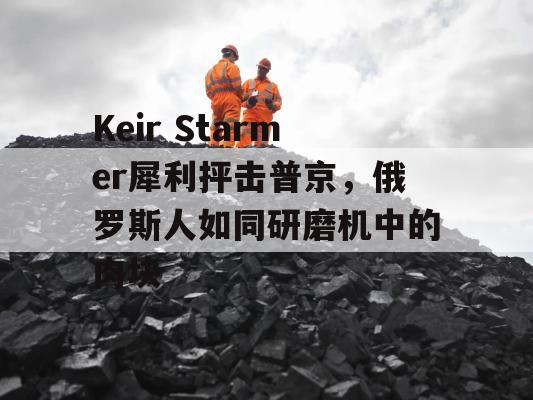 Keir Starmer犀利抨击普京，俄罗斯人如同研磨机中的肉块