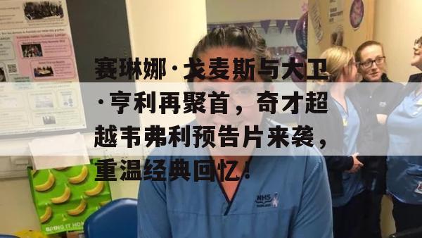 赛琳娜·戈麦斯与大卫·亨利再聚首，奇才超越韦弗利预告片来袭，重温经典回忆！