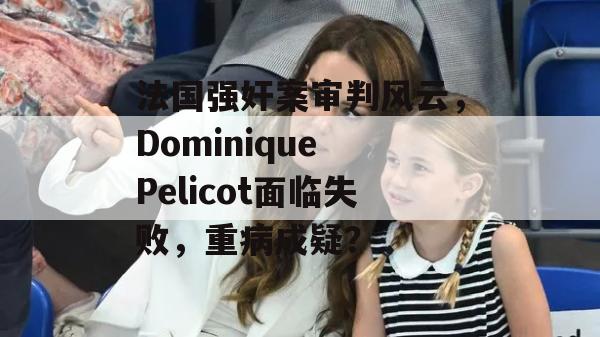 法国强奸案审判风云，Dominique Pelicot面临失败，重病成疑？