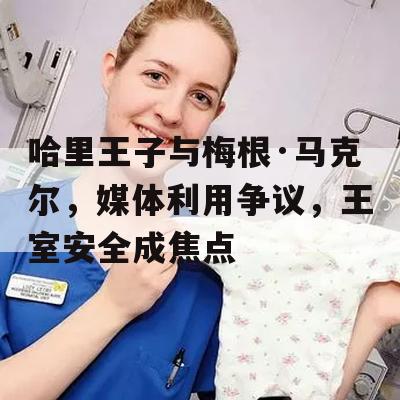 哈里王子与梅根·马克尔，媒体利用争议，王室安全成焦点