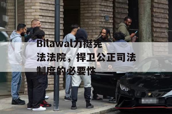 Bilawal力挺宪法法院，捍卫公正司法制度的必要性