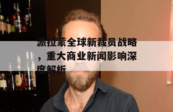 派拉蒙全球新裁员战略，重大商业新闻影响深度解析