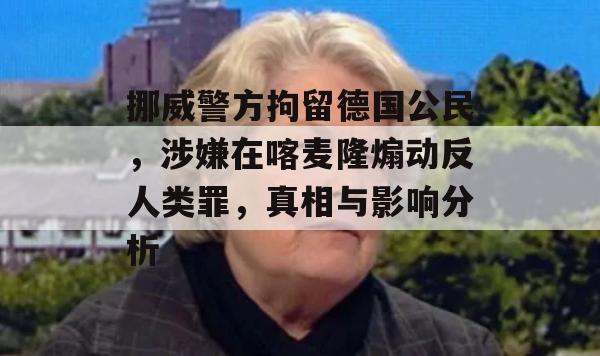 挪威警方拘留德国公民，涉嫌在喀麦隆煽动反人类罪，真相与影响分析