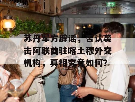 苏丹军方辟谣，否认袭击阿联酋驻喀土穆外交机构，真相究竟如何？