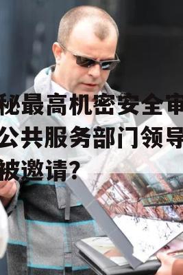 揭秘最高机密安全审查，公共服务部门领导为何被邀请？