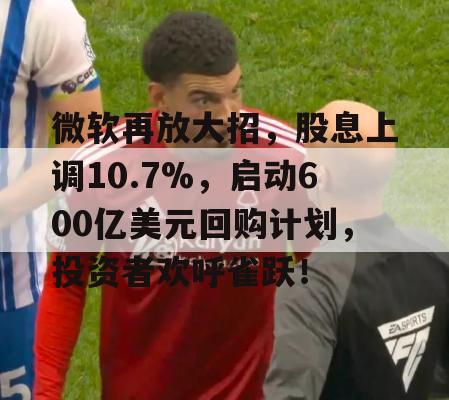 微软再放大招，股息上调10.7%，启动600亿美元回购计划，投资者欢呼雀跃！