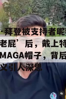 乔·拜登被支持者昵称‘老屁’后，戴上特朗普MAGA帽子，背后含义引人深思