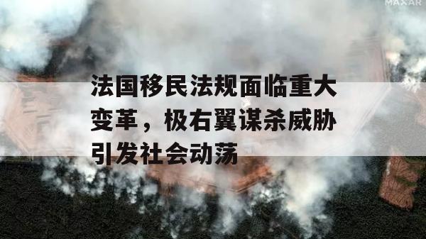 法国移民法规面临重大变革，极右翼谋杀威胁引发社会动荡